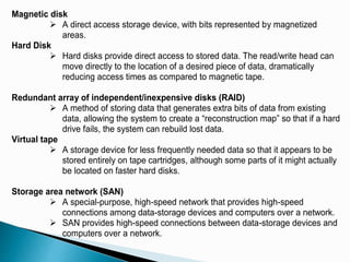Magnetic disk
 A direct access storage device, with bits represented by magnetized
areas.
Hard Disk
 Hard disks provide direct access to stored data. The read/write head can
move directly to the location of a desired piece of data, dramatically
reducing access times as compared to magnetic tape.
Redundant array of independent/inexpensive disks (RAID)
 A method of storing data that generates extra bits of data from existing
data, allowing the system to create a “reconstruction map” so that if a hard
drive fails, the system can rebuild lost data.
Virtual tape
 A storage device for less frequently needed data so that it appears to be
stored entirely on tape cartridges, although some parts of it might actually
be located on faster hard disks.
Storage area network (SAN)
 A special-purpose, high-speed network that provides high-speed
connections among data-storage devices and computers over a network.
 SAN provides high-speed connections between data-storage devices and
computers over a network.
 