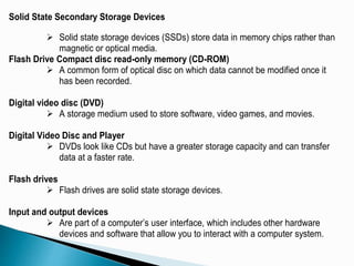 Solid State Secondary Storage Devices
 Solid state storage devices (SSDs) store data in memory chips rather than
magnetic or optical media.
Flash Drive Compact disc read-only memory (CD-ROM)
 A common form of optical disc on which data cannot be modified once it
has been recorded.
Digital video disc (DVD)
 A storage medium used to store software, video games, and movies.
Digital Video Disc and Player
 DVDs look like CDs but have a greater storage capacity and can transfer
data at a faster rate.
Flash drives
 Flash drives are solid state storage devices.
Input and output devices
 Are part of a computer’s user interface, which includes other hardware
devices and software that allow you to interact with a computer system.
 