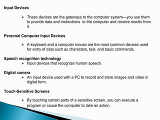 Input Devices
 These devices are the gateways to the computer system—you use them
to provide data and instructions to the computer and receive results from
it.
Personal Computer Input Devices
 A keyboard and a computer mouse are the most common devices used
for entry of data such as characters, text, and basic commands.
Speech recognition technology
 Input devices that recognize human speech.
Digital camera
 An input device used with a PC to record and store images and video in
digital form.
Touch-Sensitive Screens
 By touching certain parts of a sensitive screen, you can execute a
program or cause the computer to take an action.
 