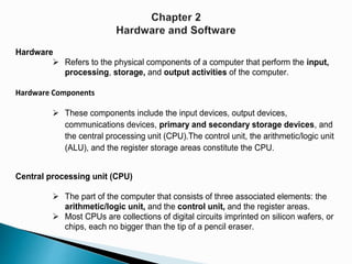 Hardware
 Refers to the physical components of a computer that perform the input,
processing, storage, and output activities of the computer.
Hardware Components
 These components include the input devices, output devices,
communications devices, primary and secondary storage devices, and
the central processing unit (CPU).The control unit, the arithmetic/logic unit
(ALU), and the register storage areas constitute the CPU.
Central processing unit (CPU)
 The part of the computer that consists of three associated elements: the
arithmetic/logic unit, and the control unit, and the register areas.
 Most CPUs are collections of digital circuits imprinted on silicon wafers, or
chips, each no bigger than the tip of a pencil eraser.
 