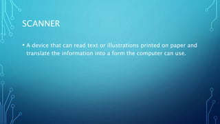SCANNER
• A device that can read text or illustrations printed on paper and
translate the information into a form the computer can use.
 