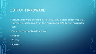 OUTPUT HARDWARE
• Output hardware consists of internal and external devices that
transfer information from the computers CPU to the computer
user.
• Common output hardware are:
• Monitor
• Printer
• Speaker
 