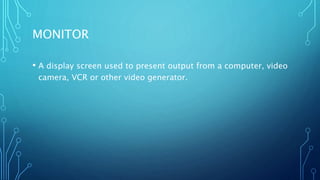 MONITOR
• A display screen used to present output from a computer, video
camera, VCR or other video generator.
 