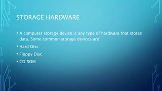 STORAGE HARDWARE
• A computer storage device is any type of hardware that stores
data. Some common storage devices are
• Hard Disc
• Floppy Disc
• CD ROM
 