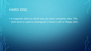 HARD DISC
• A magnetic disk on which you can store computer data. The
term hard is used to distinguish it from a soft or floppy disk.
 