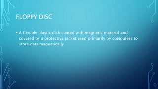 FLOPPY DISC
• A flexible plastic disk coated with magnetic material and
covered by a protective jacket used primarily by computers to
store data magnetically
 