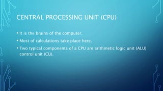 CENTRAL PROCESSING UNIT (CPU)
• It is the brains of the computer.
• Most of calculations take place here.
• Two typical components of a CPU are arithmetic logic unit (ALU)
control unit (CU).
 