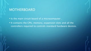 MOTHERBOARD
• Is the main circuit board of a microcomputer .
• It contains the CPU, memory, expansion slots and all the
controllers required to controls standard hardware devices.
 