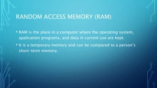 RANDOM ACCESS MEMORY (RAM)
• RAM is the place in a computer where the operating system,
application programs, and data in current use are kept.
• It is a temporary memory and can be compared to a person’s
short-term memory.
 