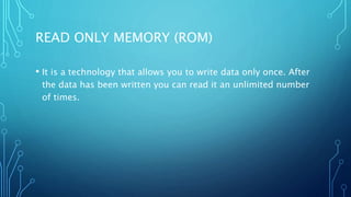 READ ONLY MEMORY (ROM)
• It is a technology that allows you to write data only once. After
the data has been written you can read it an unlimited number
of times.
 