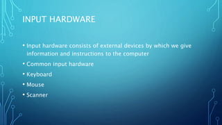INPUT HARDWARE
• Input hardware consists of external devices by which we give
information and instructions to the computer
• Common input hardware
• Keyboard
• Mouse
• Scanner
 