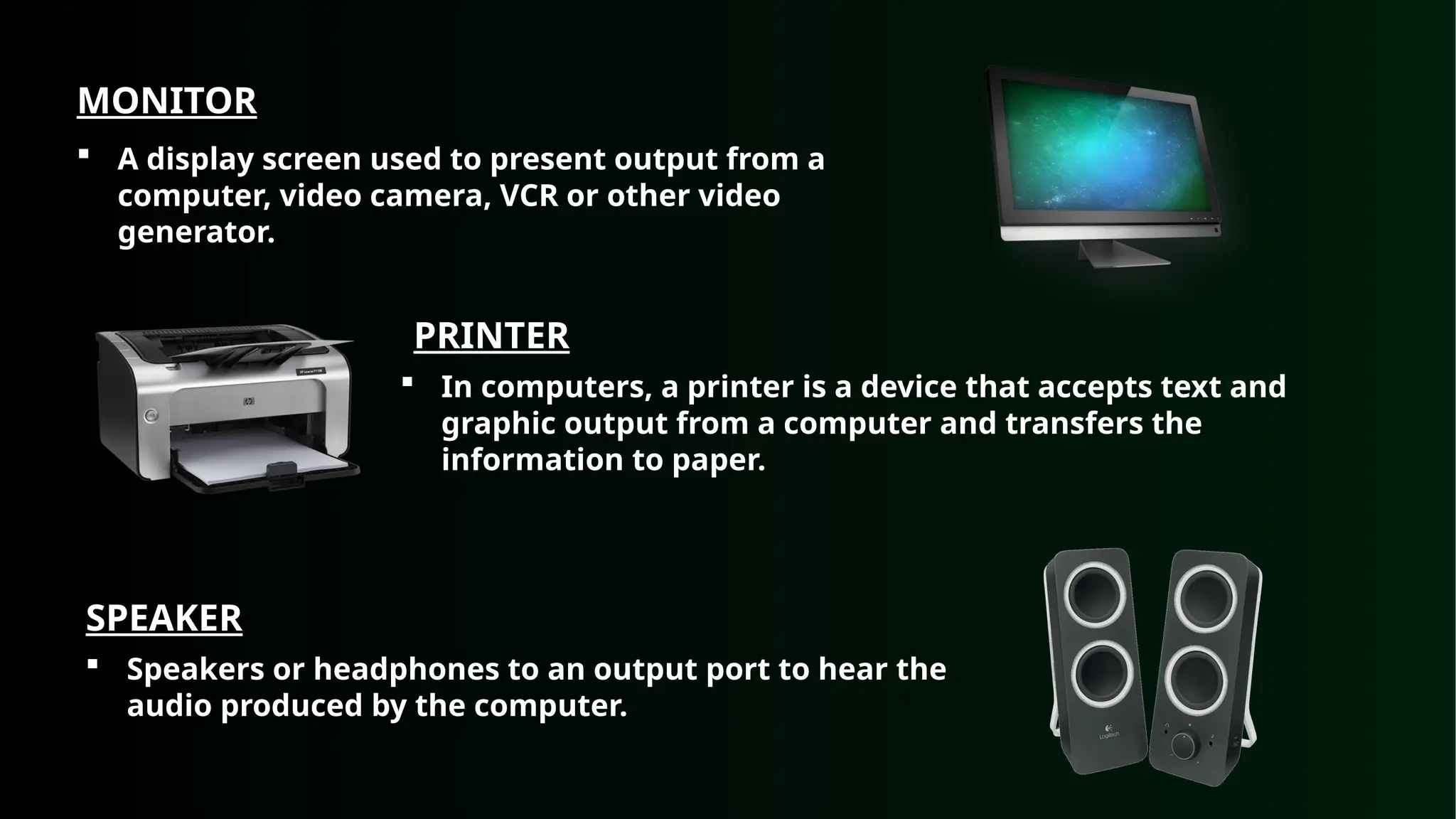 MONITOR
 A display screen used to present output from a
computer, video camera, VCR or other video
generator.
PRINTER
 In computers, a printer is a device that accepts text and
graphic output from a computer and transfers the
information to paper.
SPEAKER
 Speakers or headphones to an output port to hear the
audio produced by the computer.
 