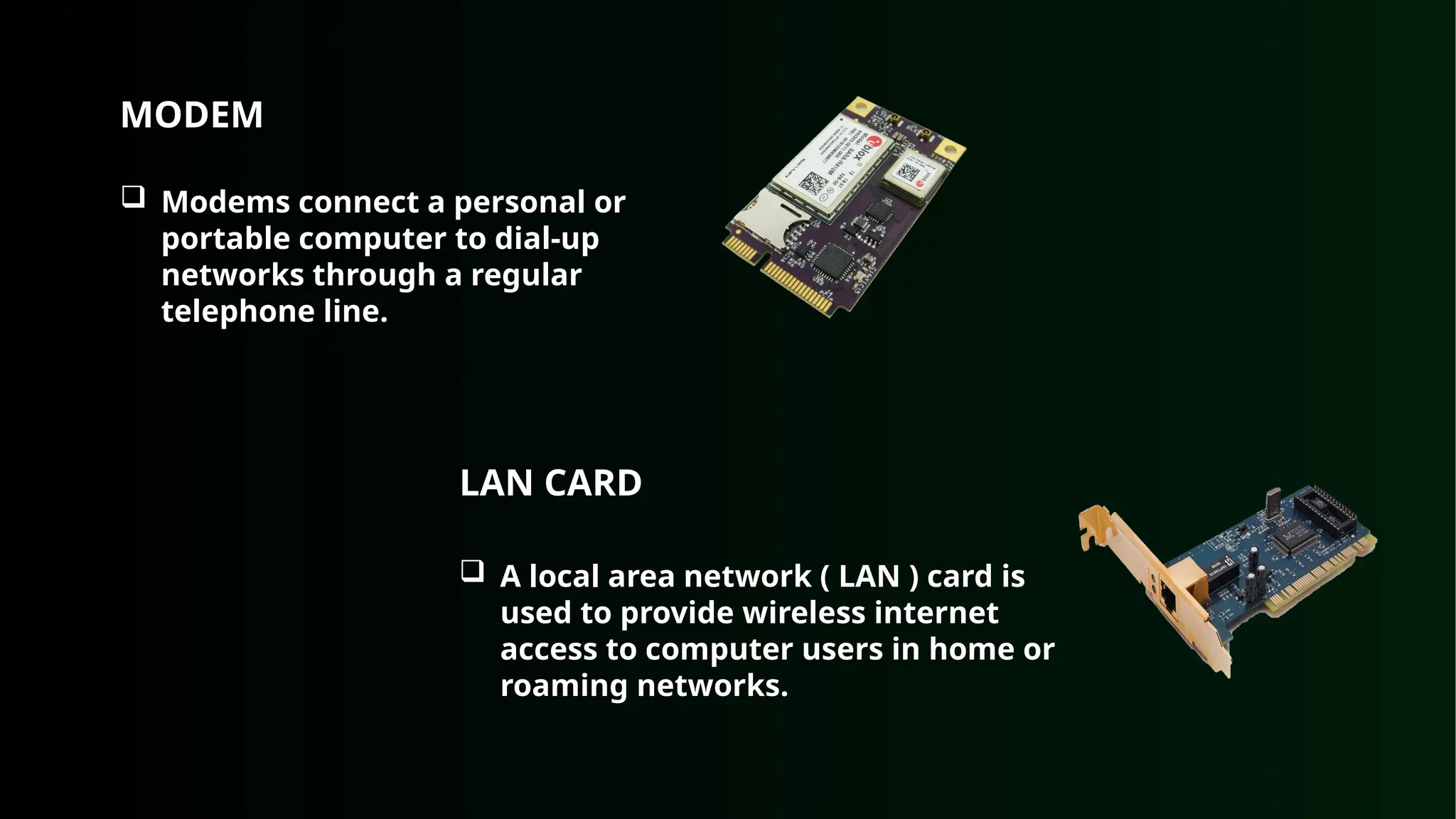 MODEM
 Modems connect a personal or
portable computer to dial-up
networks through a regular
telephone line.
LAN CARD
 A local area network ( LAN ) card is
used to provide wireless internet
access to computer users in home or
roaming networks.
 