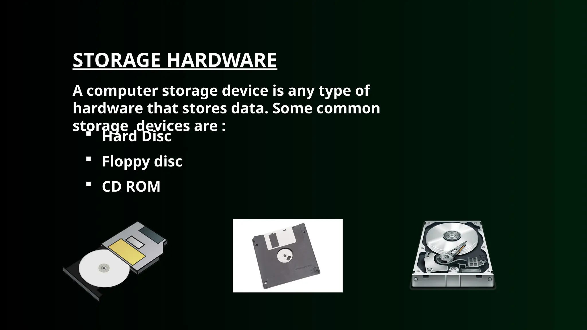 STORAGE HARDWARE
A computer storage device is any type of
hardware that stores data. Some common
storage devices are :
 Hard Disc
 Floppy disc
 CD ROM
 