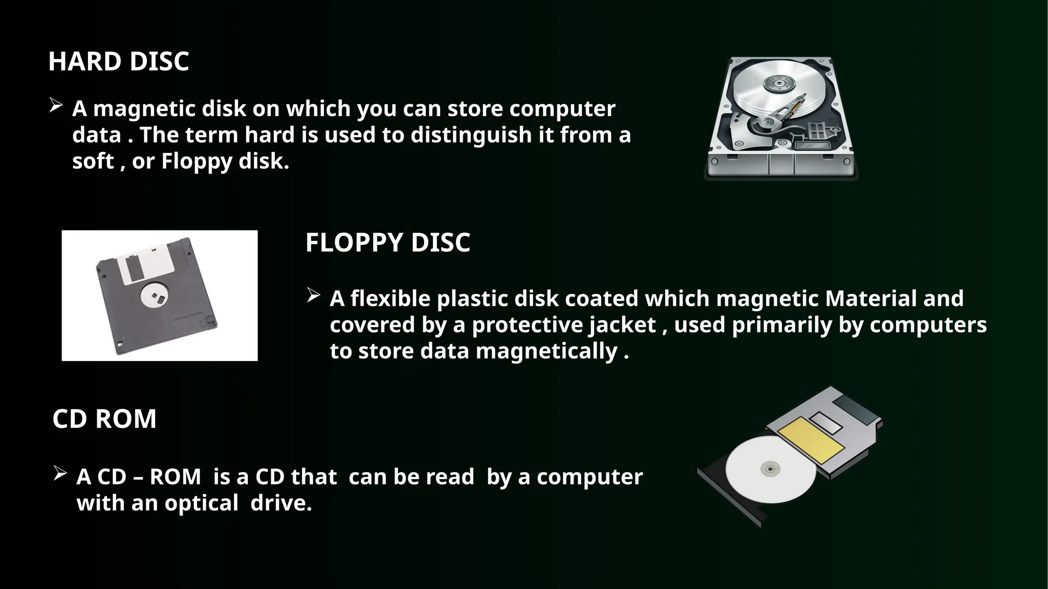 HARD DISC
 A magnetic disk on which you can store computer
data . The term hard is used to distinguish it from a
soft , or Floppy disk.
FLOPPY DISC
 A flexible plastic disk coated which magnetic Material and
covered by a protective jacket , used primarily by computers
to store data magnetically .
CD ROM
 A CD – ROM is a CD that can be read by a computer
with an optical drive.
 