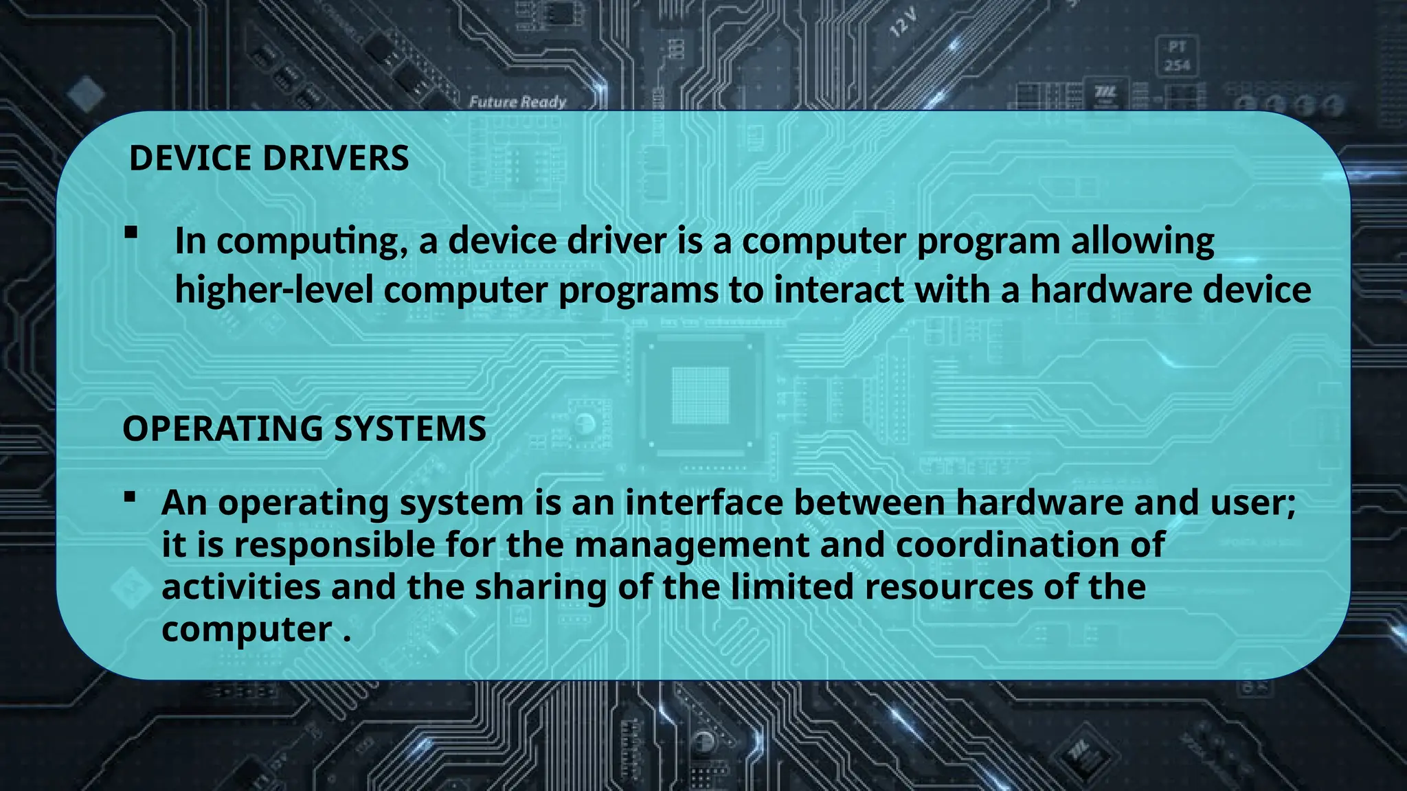 DEVICE DRIVERS
 In computing, a device driver is a computer program allowing
higher-level computer programs to interact with a hardware device
OPERATING SYSTEMS
 An operating system is an interface between hardware and user;
it is responsible for the management and coordination of
activities and the sharing of the limited resources of the
computer .
 