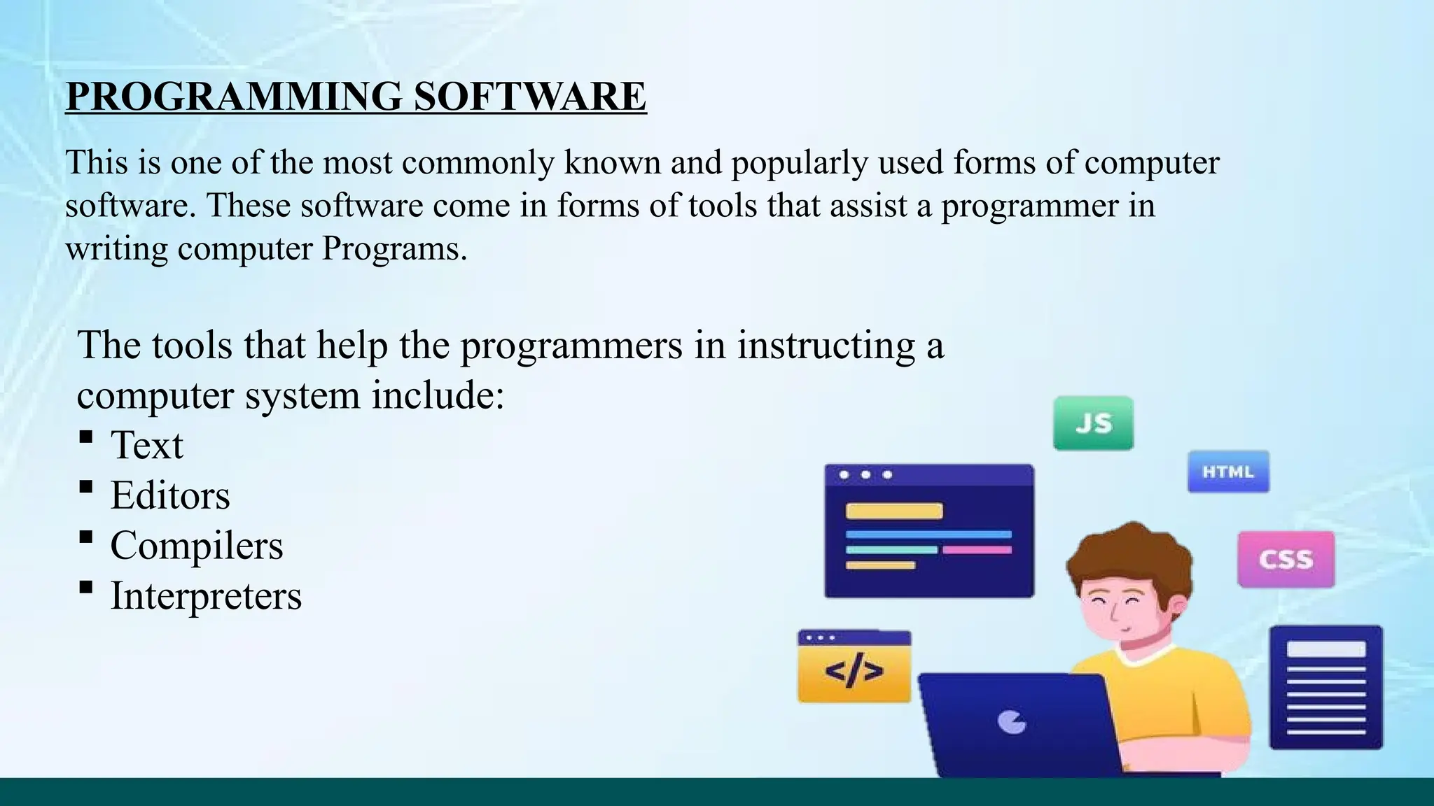 PROGRAMMING SOFTWARE
This is one of the most commonly known and popularly used forms of computer
software. These software come in forms of tools that assist a programmer in
writing computer Programs.
The tools that help the programmers in instructing a
computer system include:
 Text
 Editors
 Compilers
 Interpreters
 