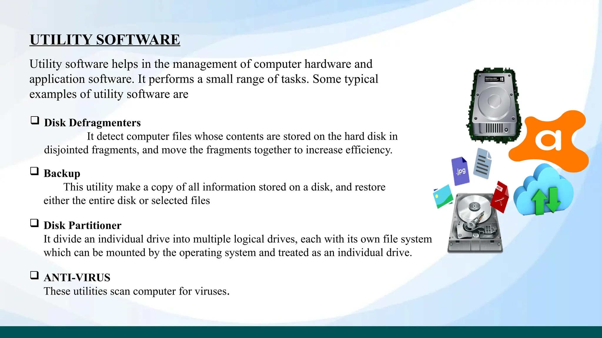 UTILITY SOFTWARE
Utility software helps in the management of computer hardware and
application software. It performs a small range of tasks. Some typical
examples of utility software are
 Disk Defragmenters
It detect computer files whose contents are stored on the hard disk in
disjointed fragments, and move the fragments together to increase efficiency.
 Backup
This utility make a copy of all information stored on a disk, and restore
either the entire disk or selected files
 Disk Partitioner
It divide an individual drive into multiple logical drives, each with its own file system
which can be mounted by the operating system and treated as an individual drive.
 ANTI-VIRUS
These utilities scan computer for viruses.
 