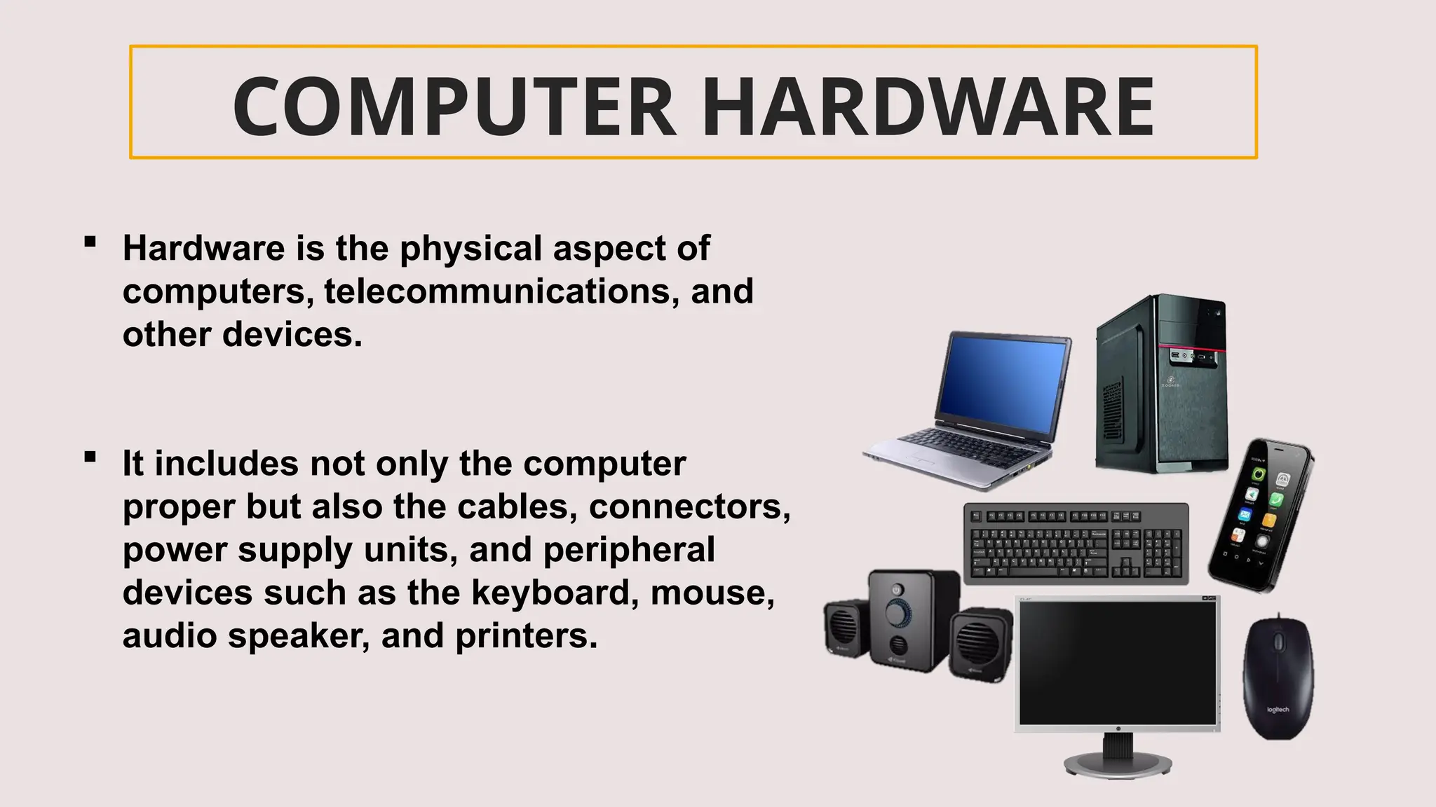 COMPUTER HARDWARE
 Hardware is the physical aspect of
computers, telecommunications, and
other devices.
 It includes not only the computer
proper but also the cables, connectors,
power supply units, and peripheral
devices such as the keyboard, mouse,
audio speaker, and printers.
 