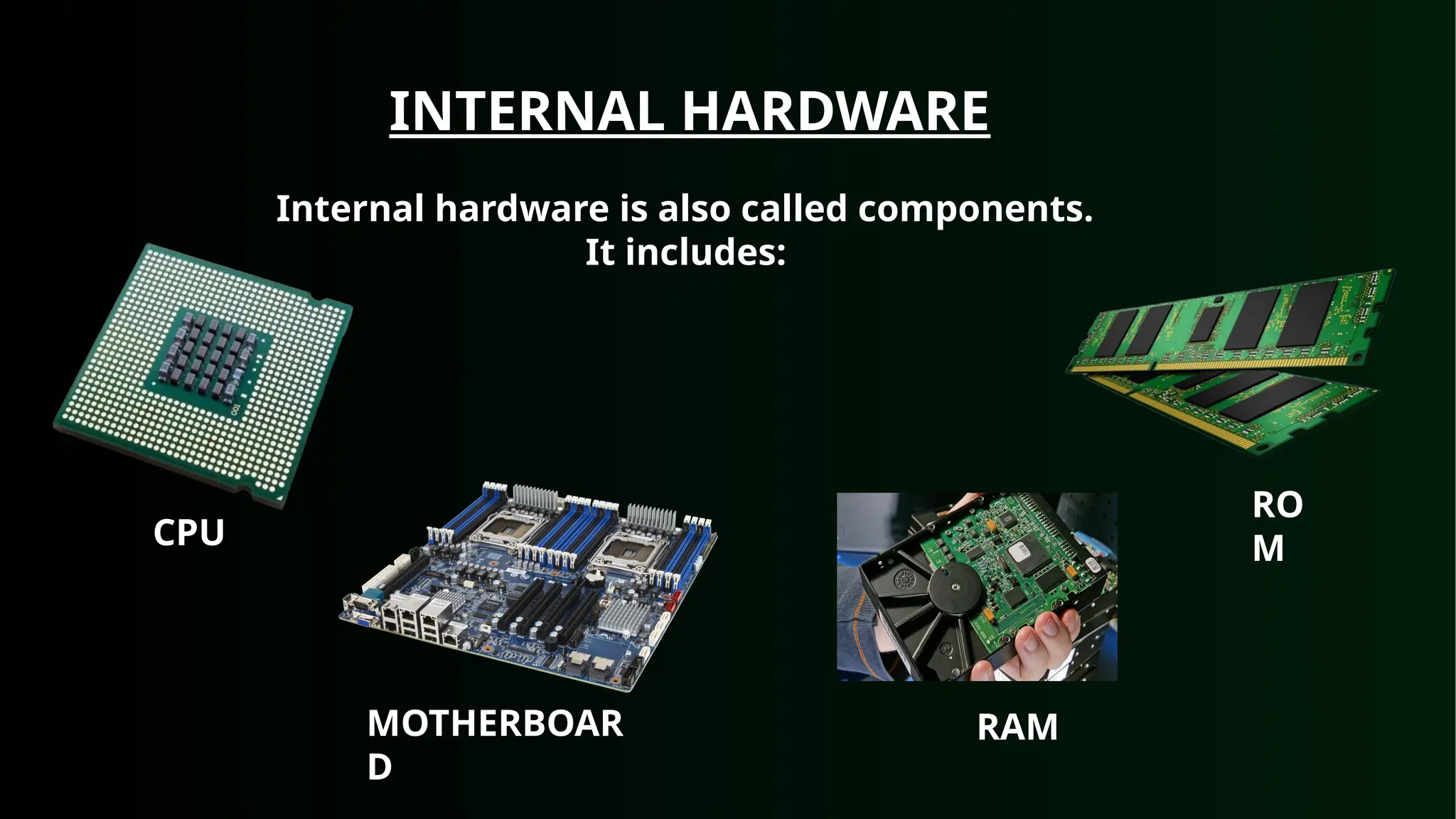 INTERNAL HARDWARE
Internal hardware is also called components.
It includes:
CPU
MOTHERBOAR
D
RAM
RO
M
 