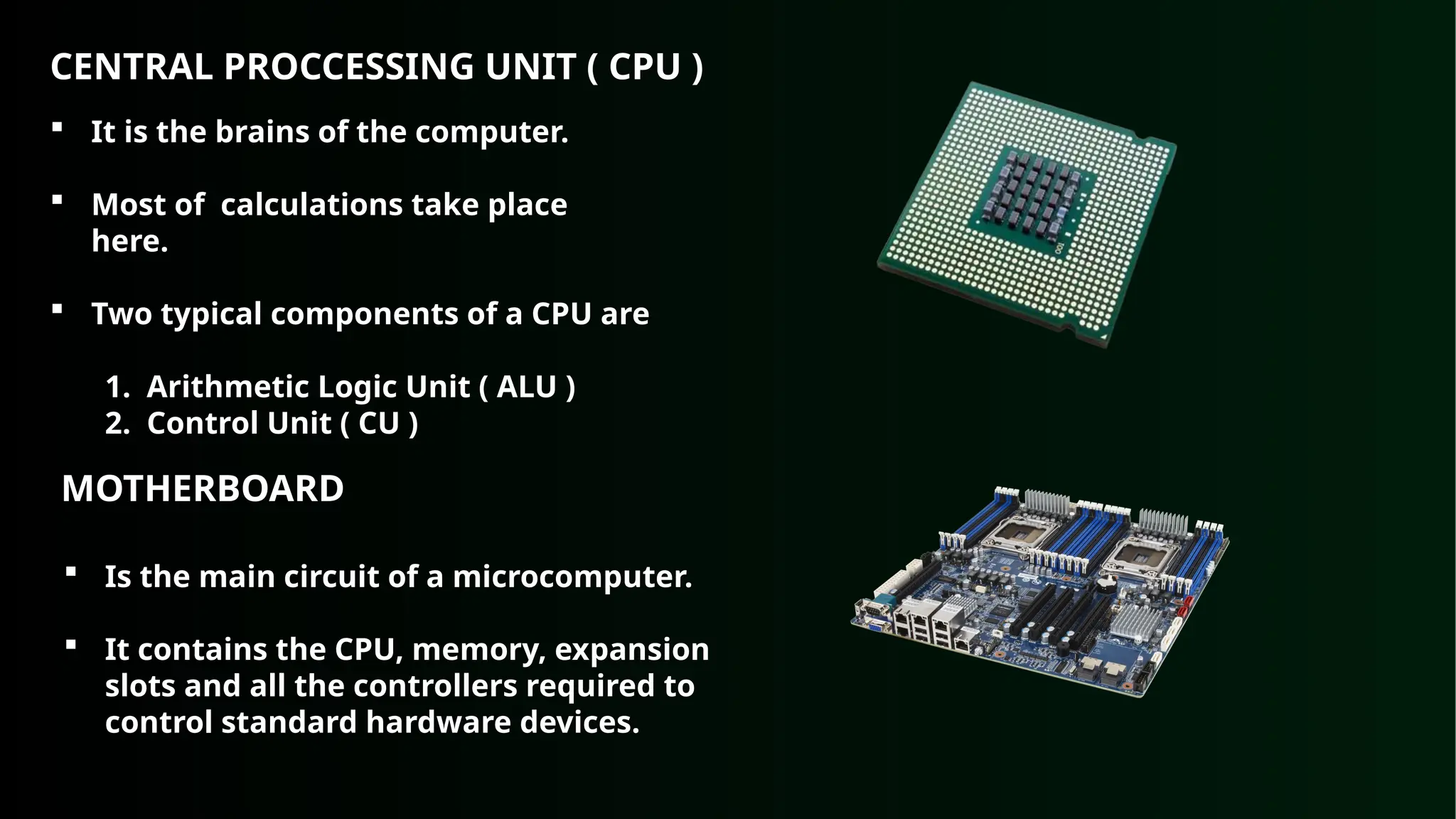 CENTRAL PROCCESSING UNIT ( CPU )
 It is the brains of the computer.
 Most of calculations take place
here.
 Two typical components of a CPU are
1. Arithmetic Logic Unit ( ALU )
2. Control Unit ( CU )
MOTHERBOARD
 Is the main circuit of a microcomputer.
 It contains the CPU, memory, expansion
slots and all the controllers required to
control standard hardware devices.
 