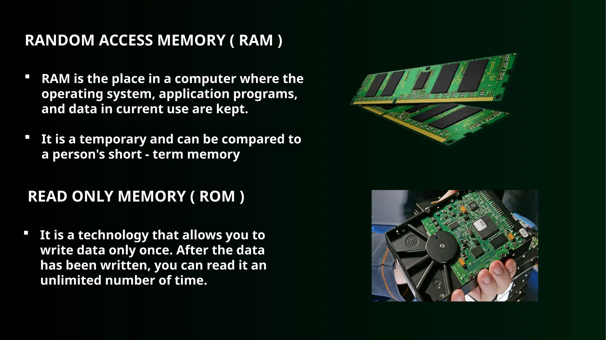 RANDOM ACCESS MEMORY ( RAM )
 RAM is the place in a computer where the
operating system, application programs,
and data in current use are kept.
 It is a temporary and can be compared to
a person's short - term memory
READ ONLY MEMORY ( ROM )
 It is a technology that allows you to
write data only once. After the data
has been written, you can read it an
unlimited number of time.
 