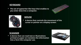 KEYBOARD
 The set of typewriter-like keys that enables to
you enter data into a computer.
MOUSE
 A device that controls the movement of the
cursor or pointer on a display screen.
SCANNER
 A device that can read text or illustrations
printed on paper on translate the information
into a form the computer use.
 