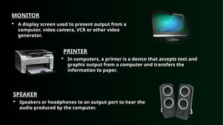 MONITOR
 A display screen used to present output from a
computer, video camera, VCR or other video
generator.
PRINTER
 In computers, a printer is a device that accepts text and
graphic output from a computer and transfers the
information to paper.
SPEAKER
 Speakers or headphones to an output port to hear the
audio produced by the computer.
 