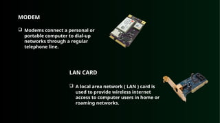 MODEM
 Modems connect a personal or
portable computer to dial-up
networks through a regular
telephone line.
LAN CARD
 A local area network ( LAN ) card is
used to provide wireless internet
access to computer users in home or
roaming networks.
 