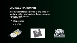 STORAGE HARDWARE
A computer storage device is any type of
hardware that stores data. Some common
storage devices are :
 Hard Disc
 Floppy disc
 CD ROM
 