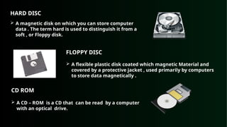 HARD DISC
 A magnetic disk on which you can store computer
data . The term hard is used to distinguish it from a
soft , or Floppy disk.
FLOPPY DISC
 A flexible plastic disk coated which magnetic Material and
covered by a protective jacket , used primarily by computers
to store data magnetically .
CD ROM
 A CD – ROM is a CD that can be read by a computer
with an optical drive.
 