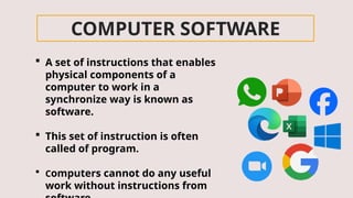 COMPUTER SOFTWARE
 A set of instructions that enables
physical components of a
computer to work in a
synchronize way is known as
software.
 This set of instruction is often
called of program.
 Computers cannot do any useful
work without instructions from
 