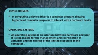 DEVICE DRIVERS
 In computing, a device driver is a computer program allowing
higher-level computer programs to interact with a hardware device
OPERATING SYSTEMS
 An operating system is an interface between hardware and user;
it is responsible for the management and coordination of
activities and the sharing of the limited resources of the
computer .
 