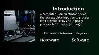 Introduction
A computer is an electronic device
that accept data (input) and, process
data arithmetically and logically,
produce Information (output).
It is divided into two main categories:
Hardware Software
 