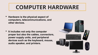 COMPUTER HARDWARE
 Hardware is the physical aspect of
computers, telecommunications, and
other devices.
 It includes not only the computer
proper but also the cables, connectors,
power supply units, and peripheral
devices such as the keyboard, mouse,
audio speaker, and printers.
 