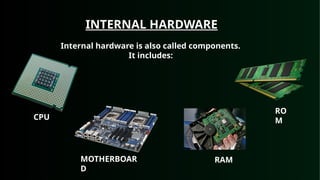 INTERNAL HARDWARE
Internal hardware is also called components.
It includes:
CPU
MOTHERBOAR
D
RAM
RO
M
 