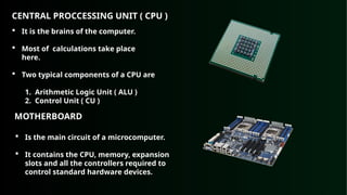 CENTRAL PROCCESSING UNIT ( CPU )
 It is the brains of the computer.
 Most of calculations take place
here.
 Two typical components of a CPU are
1. Arithmetic Logic Unit ( ALU )
2. Control Unit ( CU )
MOTHERBOARD
 Is the main circuit of a microcomputer.
 It contains the CPU, memory, expansion
slots and all the controllers required to
control standard hardware devices.
 