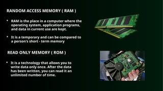 RANDOM ACCESS MEMORY ( RAM )
 RAM is the place in a computer where the
operating system, application programs,
and data in current use are kept.
 It is a temporary and can be compared to
a person's short - term memory
READ ONLY MEMORY ( ROM )
 It is a technology that allows you to
write data only once. After the data
has been written, you can read it an
unlimited number of time.
 