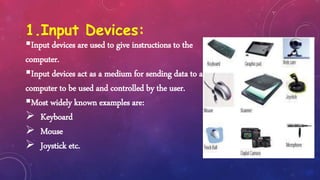 1.Input Devices:
Input devices are used to give instructions to the
computer.
Input devices act as a medium for sending data to a
computer to be used and controlled by the user.
Most widely known examples are:
 Keyboard
 Mouse
 Joystick etc.
 