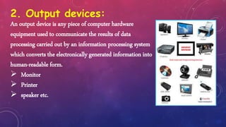2. Output devices:
An output device is any piece of computer hardware
equipment used to communicate the results of data
processing carried out by an information processing system
which converts the electronically generated information into
human-readable form.
 Monitor
 Printer
 speaker etc.
 