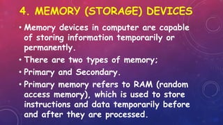 4. MEMORY (STORAGE) DEVICES
• Memory devices in computer are capable
of storing information temporarily or
permanently.
• There are two types of memory;
• Primary and Secondary.
• Primary memory refers to RAM (random
access memory), which is used to store
instructions and data temporarily before
and after they are processed.
 