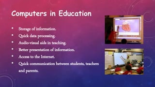 Computers in Education
• Storage of information.
• Quick data processing.
• Audio-visual aids in teaching.
• Better presentation of information.
• Access to the Internet.
• Quick communication between students, teachers
and parents.
 