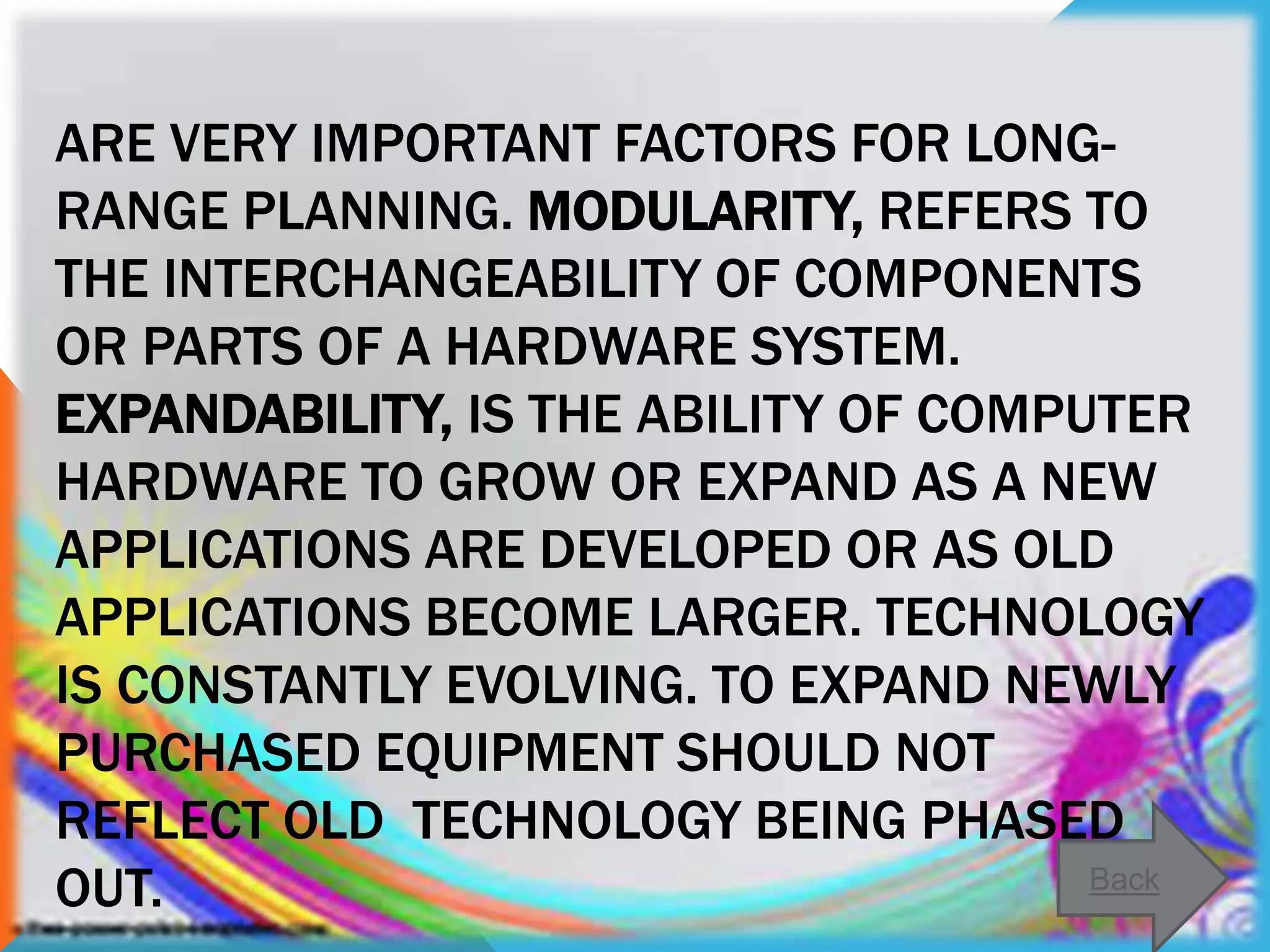 ARE VERY IMPORTANT FACTORS FOR LONG-
RANGE PLANNING. MODULARITY, REFERS TO
THE INTERCHANGEABILITY OF COMPONENTS
OR PARTS OF A HARDWARE SYSTEM.
EXPANDABILITY, IS THE ABILITY OF COMPUTER
HARDWARE TO GROW OR EXPAND AS A NEW
APPLICATIONS ARE DEVELOPED OR AS OLD
APPLICATIONS BECOME LARGER. TECHNOLOGY
IS CONSTANTLY EVOLVING. TO EXPAND NEWLY
PURCHASED EQUIPMENT SHOULD NOT
REFLECT OLD TECHNOLOGY BEING PHASED
OUT. Back
 