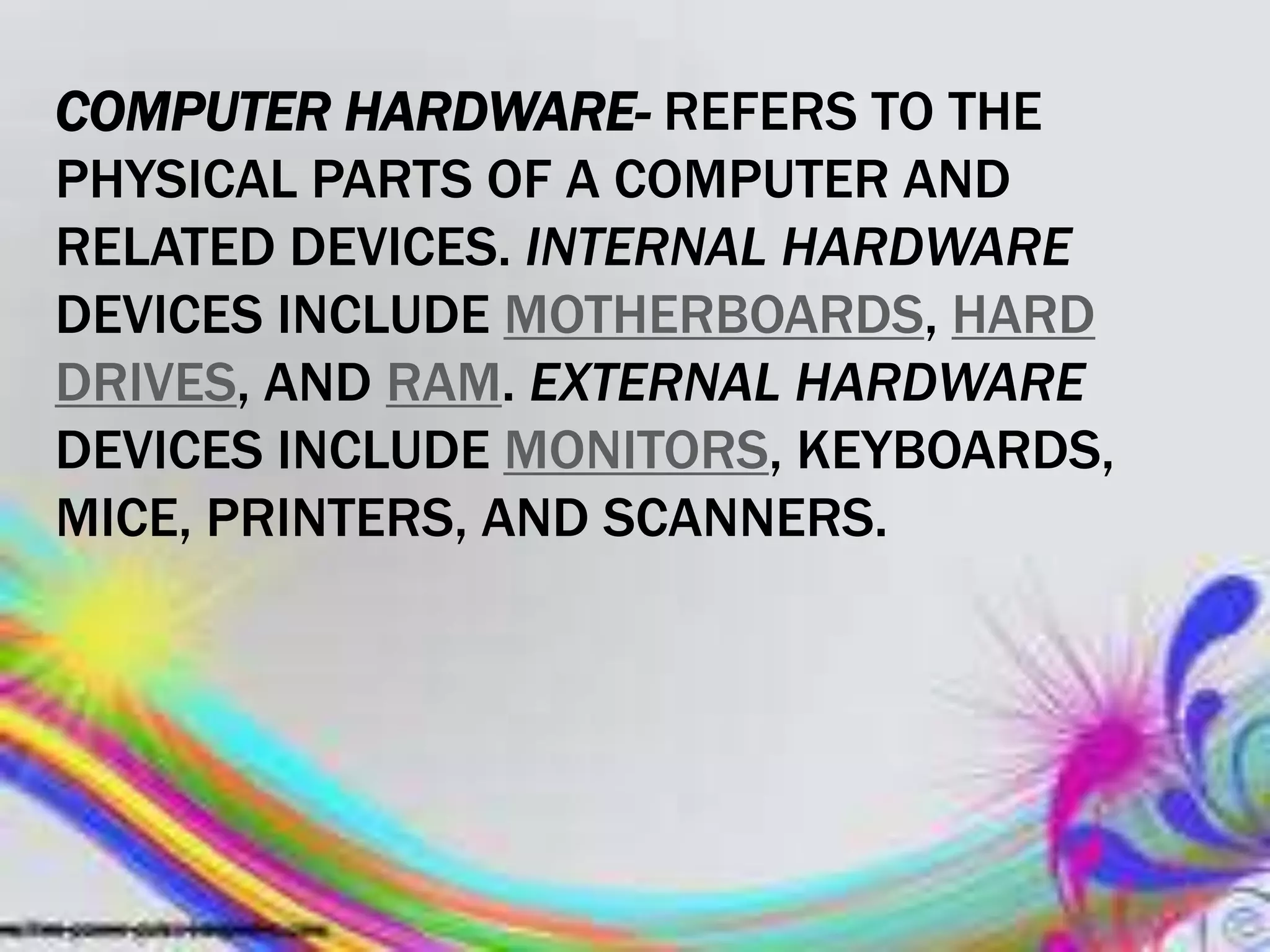 COMPUTER HARDWARE- REFERS TO THE
PHYSICAL PARTS OF A COMPUTER AND
RELATED DEVICES. INTERNAL HARDWARE
DEVICES INCLUDE MOTHERBOARDS, HARD
DRIVES, AND RAM. EXTERNAL HARDWARE
DEVICES INCLUDE MONITORS, KEYBOARDS,
MICE, PRINTERS, AND SCANNERS.
 