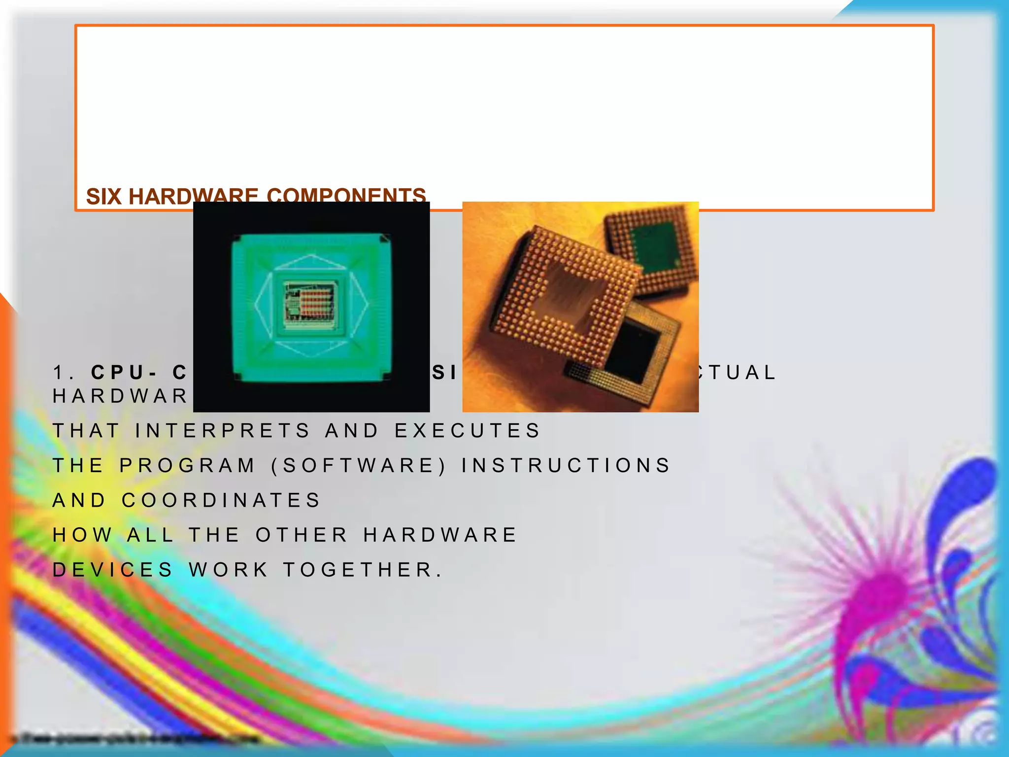 SIX HARDWARE COMPONENTS
1 . C P U - C E N T R A L P R O C E S S I N G U N I T - T H E A C T U A L
H A R D W A R E
T H A T I N T E R P R E T S A N D E X E C U T E S
T H E P R O G R A M ( S O F T W A R E ) I N S T R U C T I O N S
A N D C O O R D I N A T E S
H O W A L L T H E O T H E R H A R D W A R E
D E V I C E S W O R K T O G E T H E R .
 