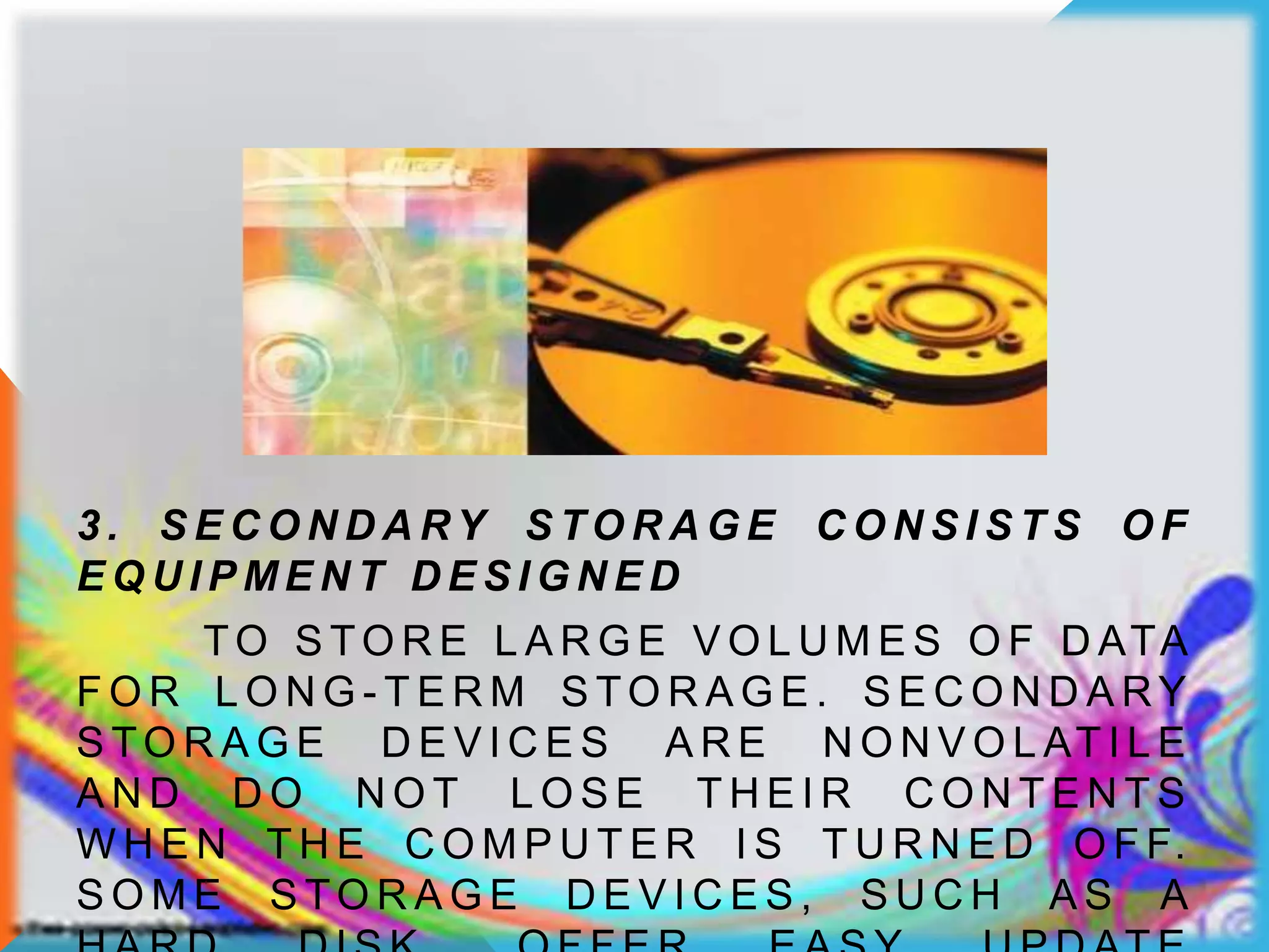 3 . S E C O N D A RY S TO R A G E C O N S I S T S O F
E Q U I P M E N T D E S I G N E D
TO S TO R E L A R G E V O L U M E S O F D ATA
F O R L O N G - T E R M S TO R A G E . S E C O N D A RY
S TO R A G E D E V I C E S A R E N O N V O L AT I L E
A N D D O N O T L O S E T H E I R C O N T E N T S
W H E N T H E C O M P U T E R I S T U R N E D O F F.
S O M E S TO R A G E D E V I C E S , S U C H A S A
 