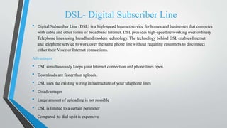 DSL- Digital Subscriber Line
• Digital Subscriber Line (DSL) is a high-speed Internet service for homes and businesses that competes
with cable and other forms of broadband Internet. DSL provides high-speed networking over ordinary
Telephone lines using broadband modem technology. The technology behind DSL enables Internet
and telephone service to work over the same phone line without requiring customers to disconnect
either their Voice or Internet connections.
Advantages
• DSL simultaneously keeps your Internet connection and phone lines open.
• Downloads are faster than uploads.
• DSL uses the existing wiring infrastructure of your telephone lines
• Disadvantages
• Large amount of uploading is not possible
• DSL is limited to a certain perimeter
• Compared to dial up,it is expensive
 