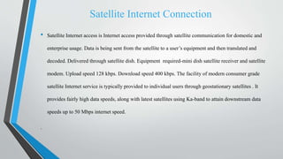 Satellite Internet Connection
• Satellite Internet access is Internet access provided through satellite communication for domestic and
enterprise usage. Data is being sent from the satellite to a user’s equipment and then translated and
decoded. Delivered through satellite dish. Equipment required-mini dish satellite receiver and satellite
modem. Upload speed 128 kbps. Download speed 400 kbps. The facility of modern consumer grade
satellite Internet service is typically provided to individual users through geostationary satellites . It
provides fairly high data speeds, along with latest satellites using Ka-band to attain downstream data
speeds up to 50 Mbps internet speed.
.
 