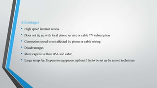 Advantages
• High speed internet access
• Does not tie up with local phone service or cable TV subscription
• Connection speed is not affected by phone or cable wiring
• Disadvantages
• More expensive than DSL and cable.
• Large setup fee. Expensive equipment upfront. Has to be set up by rained technician
 