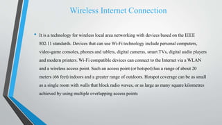 Wireless Internet Connection
• It is a technology for wireless local area networking with devices based on the IEEE
802.11 standards. Devices that can use Wi-Fi technology include personal computers,
video-game consoles, phones and tablets, digital cameras, smart TVs, digital audio players
and modern printers. Wi-Fi compatible devices can connect to the Internet via a WLAN
and a wireless access point. Such an access point (or hotspot) has a range of about 20
meters (66 feet) indoors and a greater range of outdoors. Hotspot coverage can be as small
as a single room with walls that block radio waves, or as large as many square kilometres
achieved by using multiple overlapping access points
 